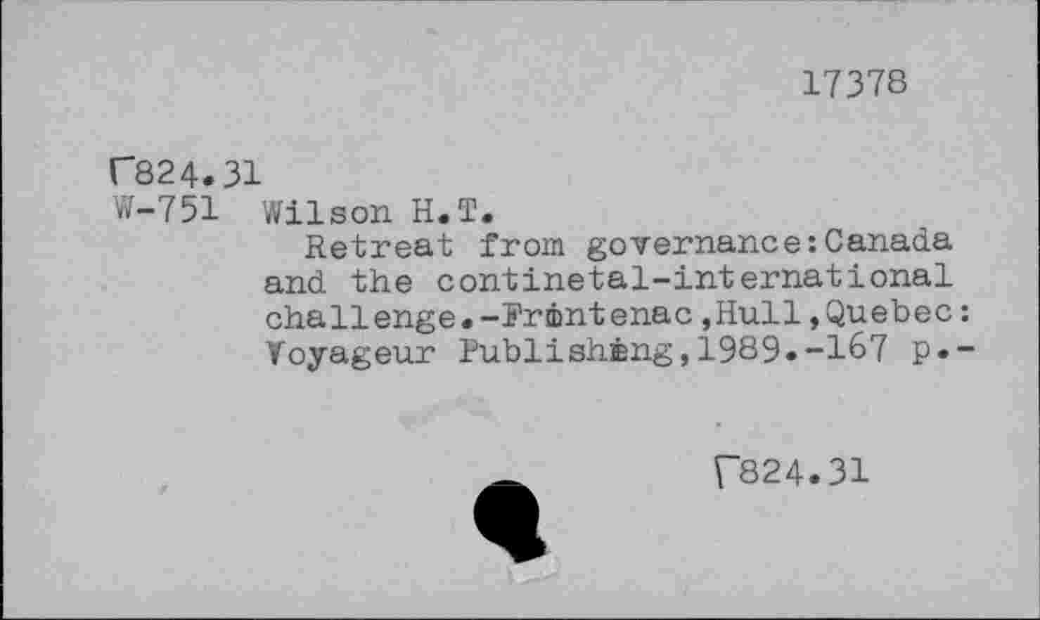 ﻿17378
C824.31
W-751 Wilson H.T.
Retreat from governance:Canada and the continetal-international challenge.-Printenac»Hull»Quebec: Voyageur Publishing,1989»-167 p.-
f824.31